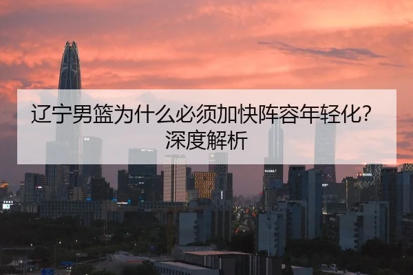 辽宁男篮为什么必须加快阵容年轻化？深度解析